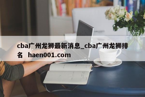 cba广州龙狮最新消息_cba广州龙狮排名  haen001.com