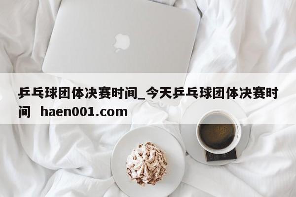 乒乓球团体决赛时间_今天乒乓球团体决赛时间  haen001.com