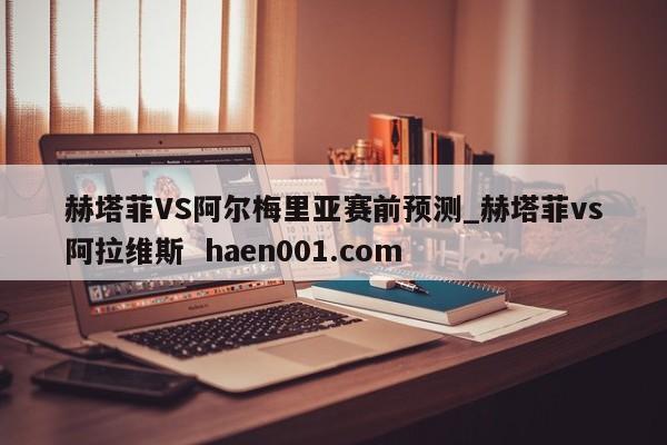赫塔菲VS阿尔梅里亚赛前预测_赫塔菲vs阿拉维斯  haen001.com