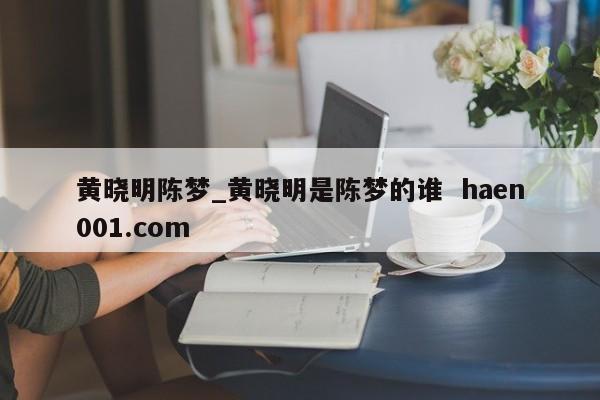 黄晓明陈梦_黄晓明是陈梦的谁  haen001.com