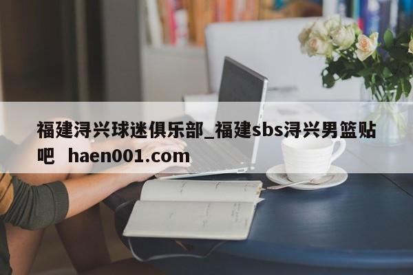 福建浔兴球迷俱乐部_福建sbs浔兴男篮贴吧  haen001.com