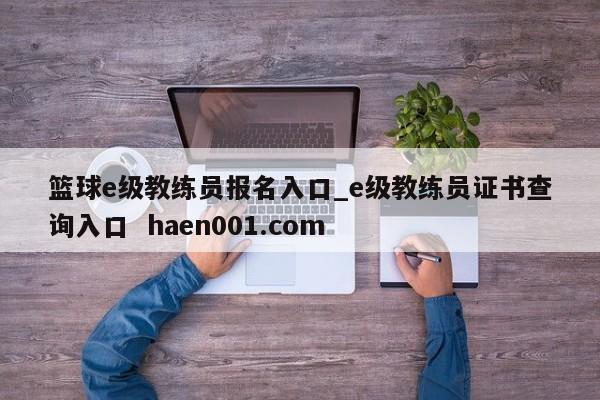 篮球e级教练员报名入口_e级教练员证书查询入口  haen001.com