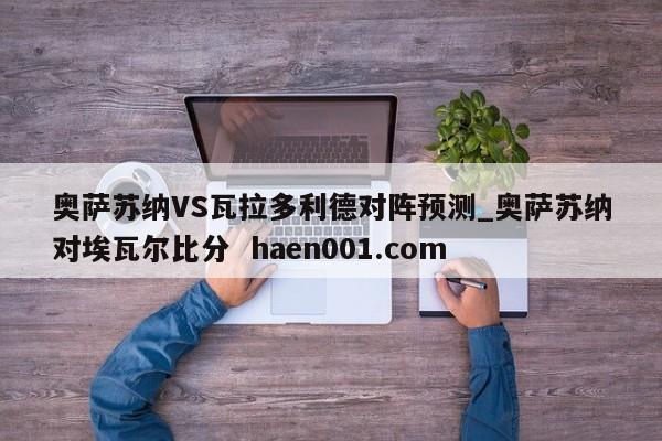 奥萨苏纳VS瓦拉多利德对阵预测_奥萨苏纳对埃瓦尔比分  haen001.com