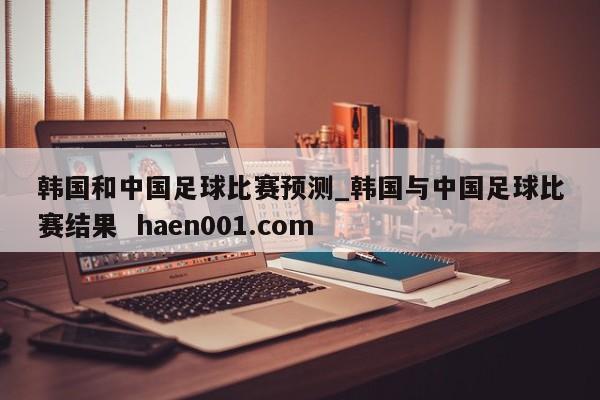 韩国和中国足球比赛预测_韩国与中国足球比赛结果  haen001.com