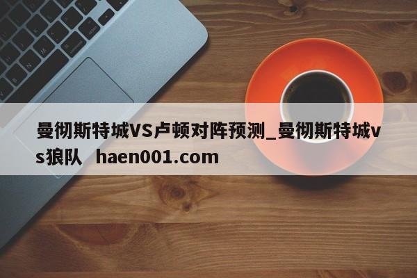 曼彻斯特城VS卢顿对阵预测_曼彻斯特城vs狼队 haen001.com