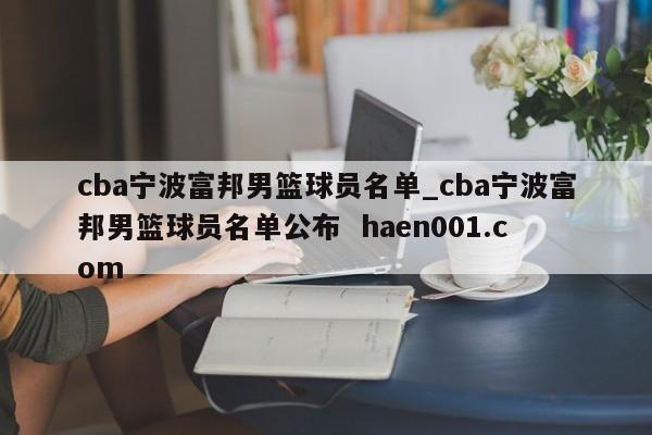 cba宁波富邦男篮球员名单_cba宁波富邦男篮球员名单公布 haen001.com