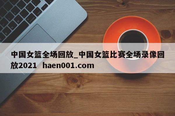 中国女篮全场回放_中国女篮比赛全场录像回放2021 haen001.com