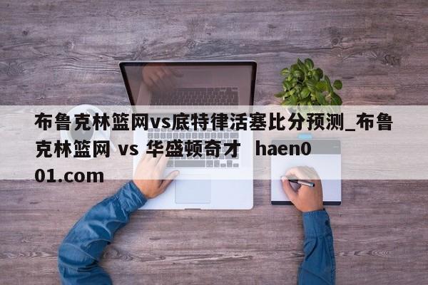 布鲁克林篮网vs底特律活塞比分预测_布鲁克林篮网 vs 华盛顿奇才  haen001.com
