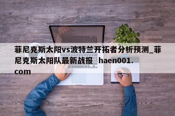 菲尼克斯太阳vs波特兰开拓者分析预测_菲尼克斯太阳队最新战报  haen001.com