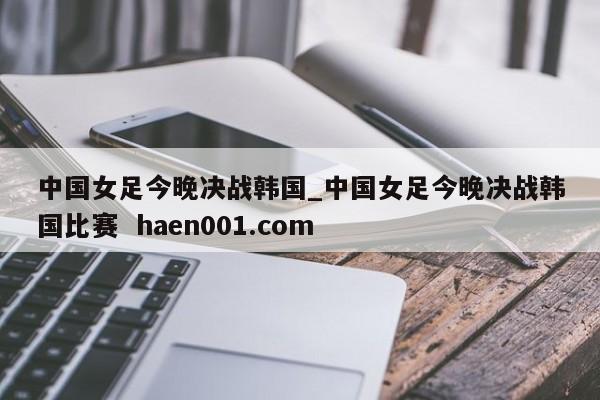 中国女足今晚决战韩国_中国女足今晚决战韩国比赛 haen001.com