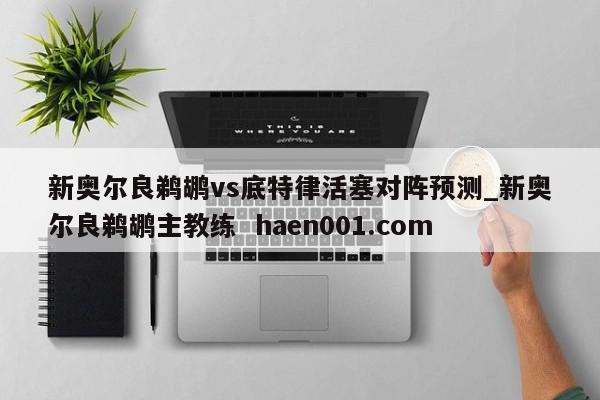 新奥尔良鹈鹕vs底特律活塞对阵预测_新奥尔良鹈鹕主教练 haen001.com