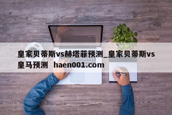 皇家贝蒂斯vs赫塔菲预测_皇家贝蒂斯vs皇马预测 haen001.com