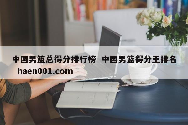 中国男篮总得分排行榜_中国男篮得分王排名  haen001.com