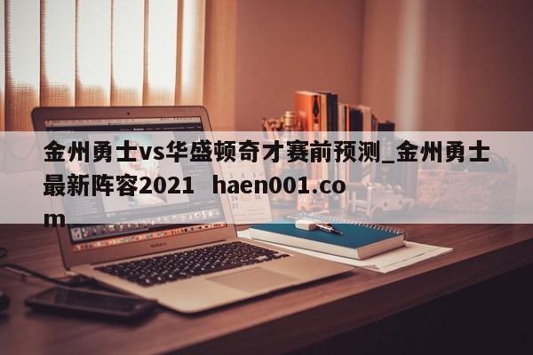金州勇士vs华盛顿奇才赛前预测_金州勇士最新阵容2021 haen001.com