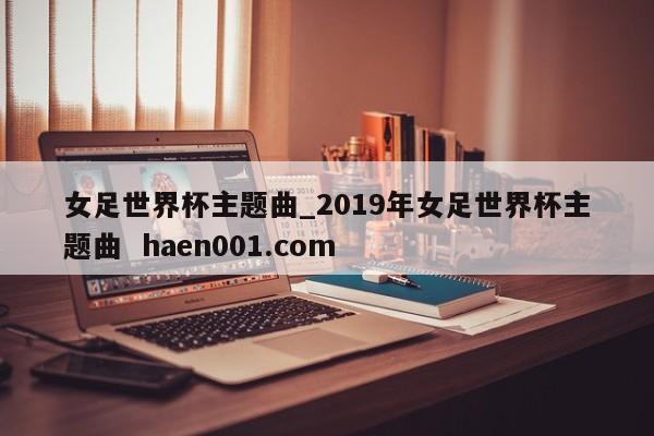 女足世界杯主题曲_2019年女足世界杯主题曲 haen001.com