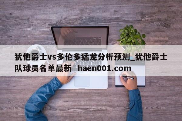犹他爵士vs多伦多猛龙分析预测_犹他爵士队球员名单最新  haen001.com