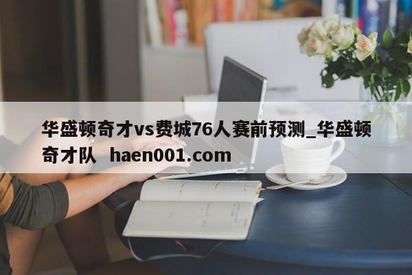 华盛顿奇才vs费城76人赛前预测_华盛顿奇才队  haen001.com