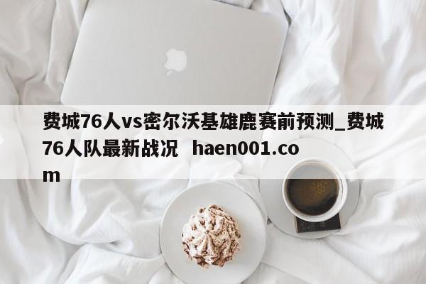 费城76人vs密尔沃基雄鹿赛前预测_费城76人队最新战况 haen001.com