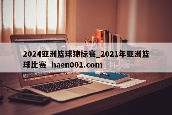 2024亚洲篮球锦标赛_2021年亚洲篮球比赛 haen001.com