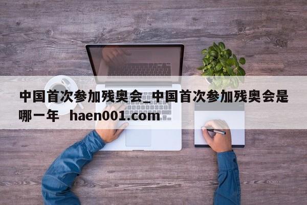 中国首次参加残奥会_中国首次参加残奥会是哪一年  haen001.com