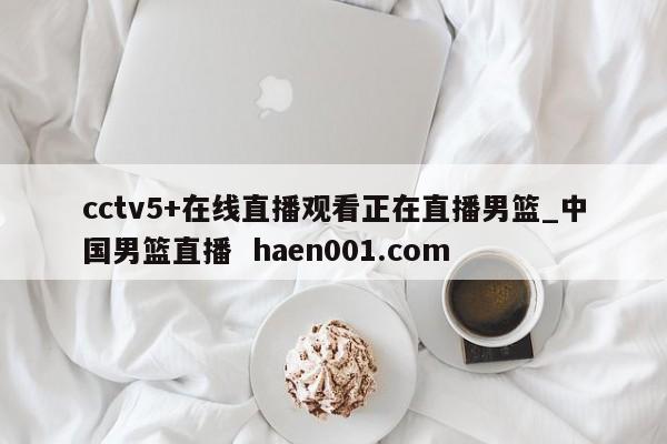 cctv5+在线直播观看正在直播男篮_中国男篮直播 haen001.com