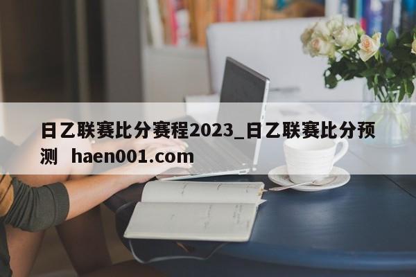 日乙联赛比分赛程2023_日乙联赛比分预测  haen001.com