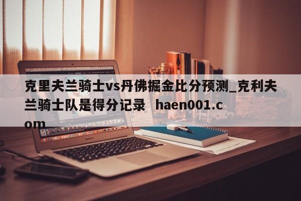克里夫兰骑士vs丹佛掘金比分预测_克利夫兰骑士队是得分记录  haen001.com