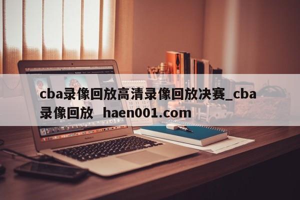 cba录像回放高清录像回放决赛_cba 录像回放  haen001.com