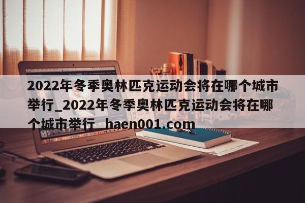 2022年冬季奥林匹克运动会将在哪个城市举行_2022年冬季奥林匹克运动会将在哪个城市举行  haen001.com