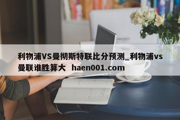 利物浦VS曼彻斯特联比分预测_利物浦vs曼联谁胜算大  haen001.com