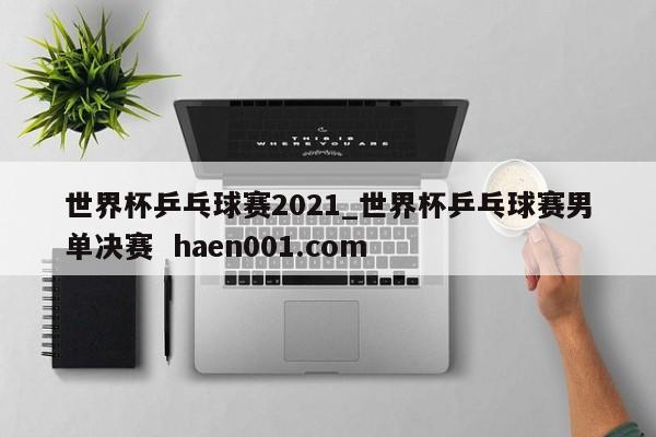世界杯乒乓球赛2021_世界杯乒乓球赛男单决赛  haen001.com