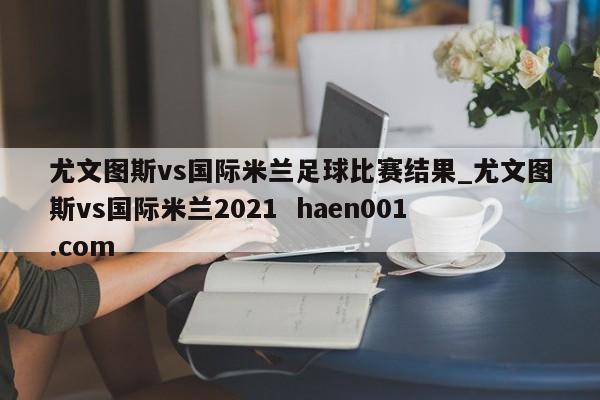 尤文图斯vs国际米兰足球比赛结果_尤文图斯vs国际米兰2021  haen001.com