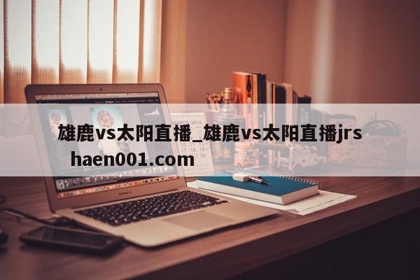雄鹿vs太阳直播_雄鹿vs太阳直播jrs  haen001.com
