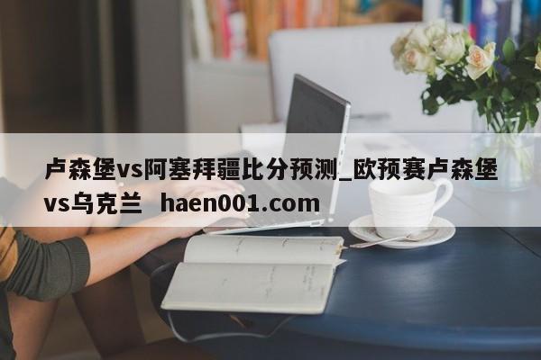 卢森堡vs阿塞拜疆比分预测_欧预赛卢森堡vs乌克兰  haen001.com