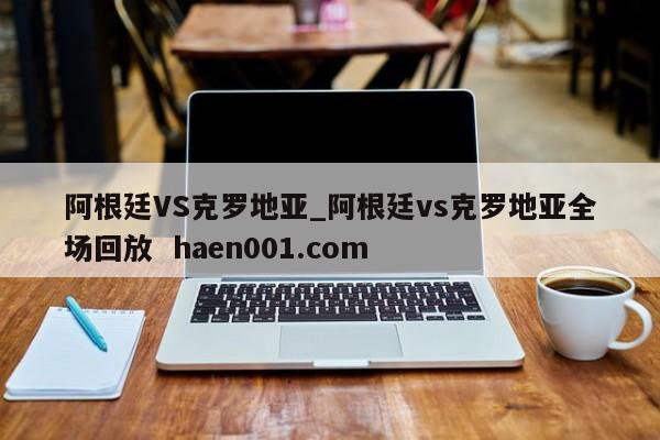阿根廷VS克罗地亚_阿根廷vs克罗地亚全场回放 haen001.com