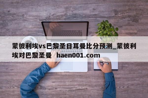 蒙彼利埃vs巴黎圣日耳曼比分预测_蒙彼利埃对巴黎圣曼 haen001.com
